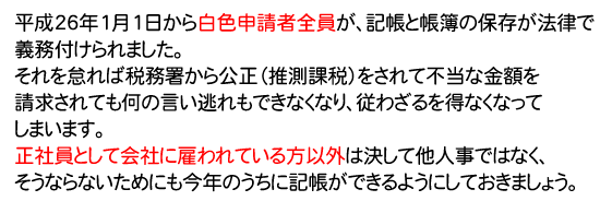 平成26年1月1日から白色申請者全員が、記帳と帳簿の保存が法律で義務付けられました。
それを怠れば税務署から公正（推測課税）をされて不当な金額を請求されても何の言い逃れもできなくなり、従わざるを得なくなってしまいます。
正社員として会社に雇われている方以外は決して他人事ではなく、そうならないためにも今年のうちに記帳ができるようにしておきましょう。